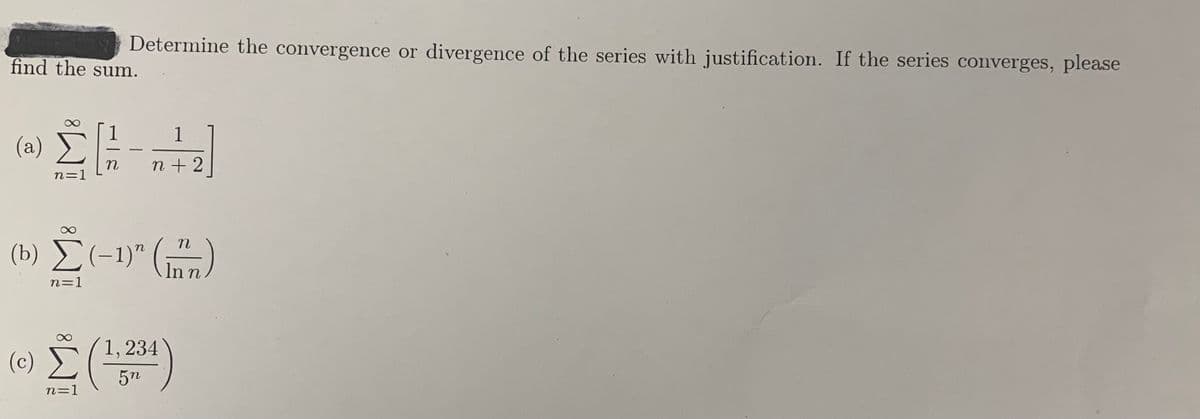 Determine the convergence or divergence of the series with justification. If the series converges, please
find the sum.
1
1
(a)
n
n=1
(b) Č(-1)" ()
E(-1)" (m)
In n
n=1
1,234
(c)
5n
n=1
