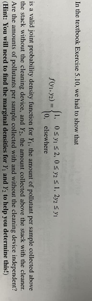 In the textbook Exercise 5.10, we had to show that
[1, 0< yı < 2, 0 < y2 < 1, 2y2 < yı
0, elsewhere
fV1, y2) =
is a valid joint probability density function for Y1, the amount of pollutant per sample collected above
the stack without the cleaning device, and Y2, the amount collected above the stack with the cleaner.
Are the amounts of pollutants per sample collected with and without the cleaning device independent?
(Hint: You will need to find the marginal densities for Y1 and Y2 to help you determine this!)
