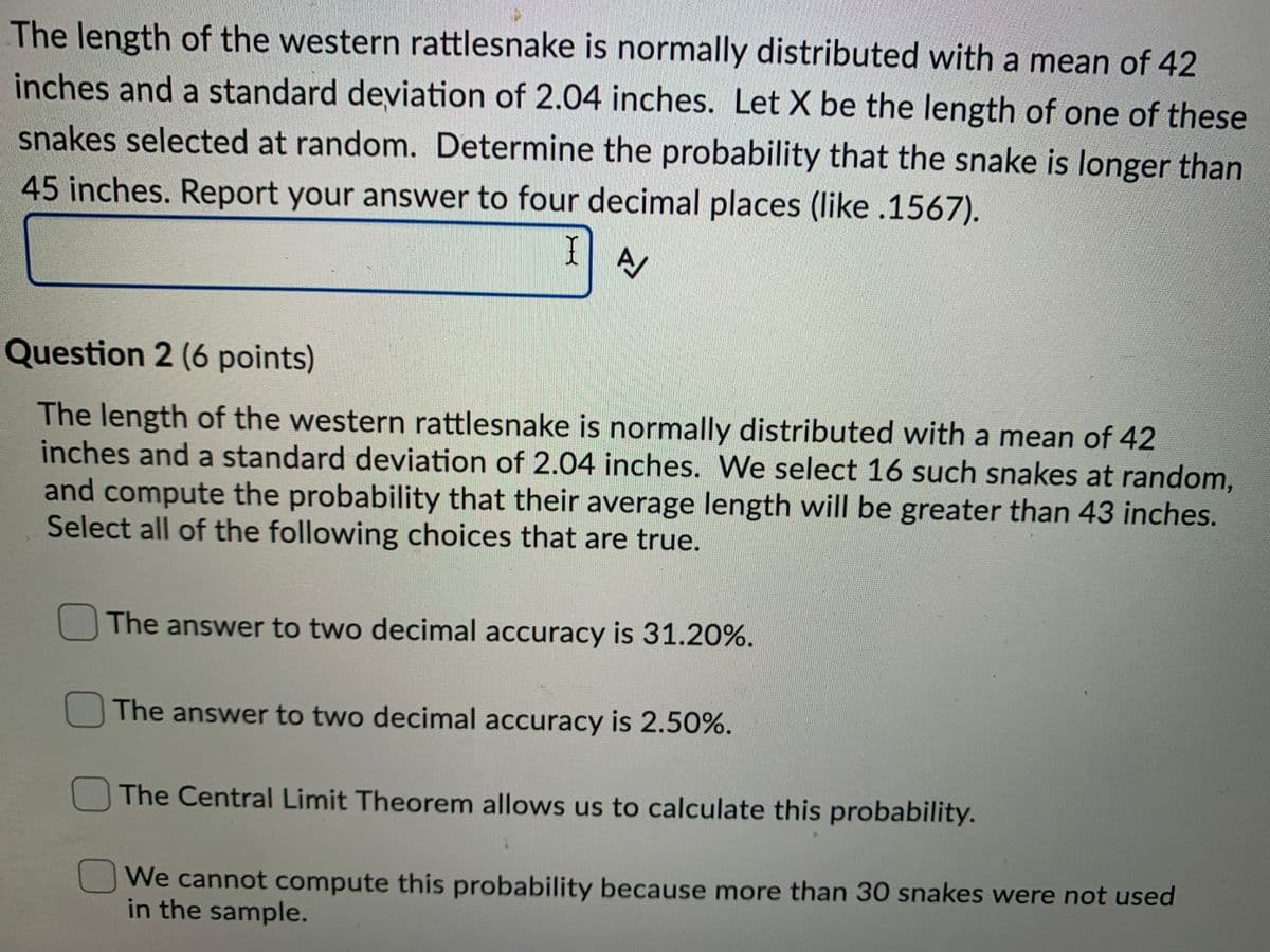 The length of the western rattlesnake is normally distributed with a mean of 42
inches and a standard deviation of 2.04 inches. Let X be the length of one of these
snakes selected at random. Determine the probability that the snake is longer than
45 inches. Report your answer to four decimal places (like .1567).
I
Question 2 (6 points)
The length of the western rattlesnake is normally distributed with a mean of 42
inches and a standard deviation of 2.04 inches. We select 16 such snakes at random,
and compute the probability that their average length will be greater than 43 inches.
Select all of the following choices that are true.
The answer to two decimal accuracy is 31.20%.
The answer to two decimal accuracy is 2.50%.
The Central Limit Theorem allows us to calculate this probability.
We cannot compute this probability because more than 30 snakes were not used
in the sample.
