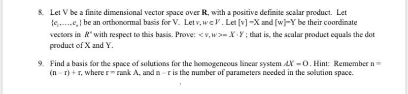 8. Let V be a finite dimensional vector space over R, with a positive definite scalar product. Let
{e,.,e,} be an orthonormal basis for V. Let v, w eV. Let [v] =X and [w]=Y be their coordinate
vectors in R" with respect to this basis. Prove: <v, w>= X ·Y; that is, the scalar product equals the dot
product of X and Y.
9. Find a basis for the space of solutions for the homogeneous linear system AX = 0. Hint: Remember n =
(n – r) + r, where r= rank A, and n –r is the number of parameters needed in the solution space.

