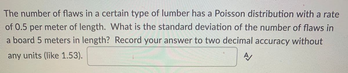 The number of flaws in a certain type of lumber has a Poisson distribution with a rate
of 0.5 per meter of length. What is the standard deviation of the number of flaws in
a board 5 meters in length? Record your answer to two decimal accuracy without
any units (like 1.53).
