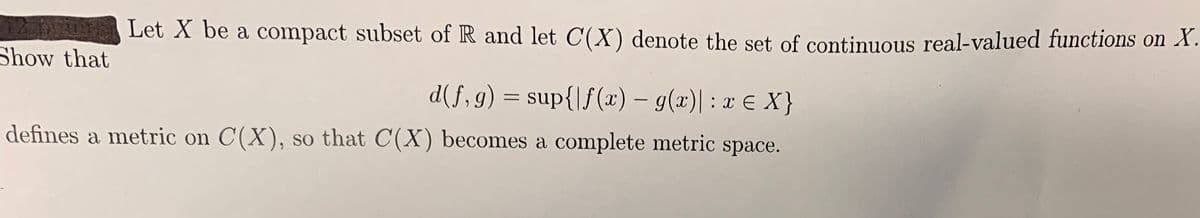Let X be a compact subset of R and let C(X) denote the set of contiuous real-valued functions on X.
Show that
d(f,g) = sup{|f (x) – g(x)|: x E X}
defines a metric on C(X), so that C(X) becomes a complete metric space.
