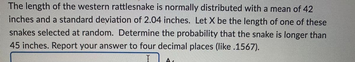 The length of the western rattlesnake is normally distributed with a mean of 42
inches and a standard deviation of 2.04 inches. Let X be the length of one of these
snakes selected at random. Determine the probability that the snake is longer than
45 inches. Report your answer to four decimal places (like .1567).
