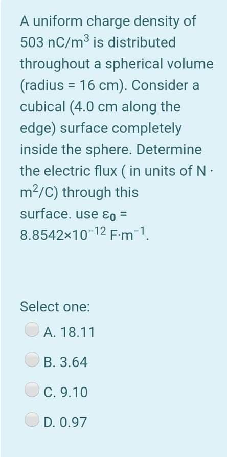 A uniform charge density of
503 nC/m3 is distributed
throughout a spherical volume
(radius = 16 cm). Consider a
cubical (4.0 cm along the
edge) surface completely
%3D
inside the sphere. Determine
the electric flux ( in units of N·
m2/C) through this
surface. use ɛo =
8.8542x10-12 F-m-1.
Select one:
A. 18.11
B. 3.64
C. 9.10
D. 0.97
