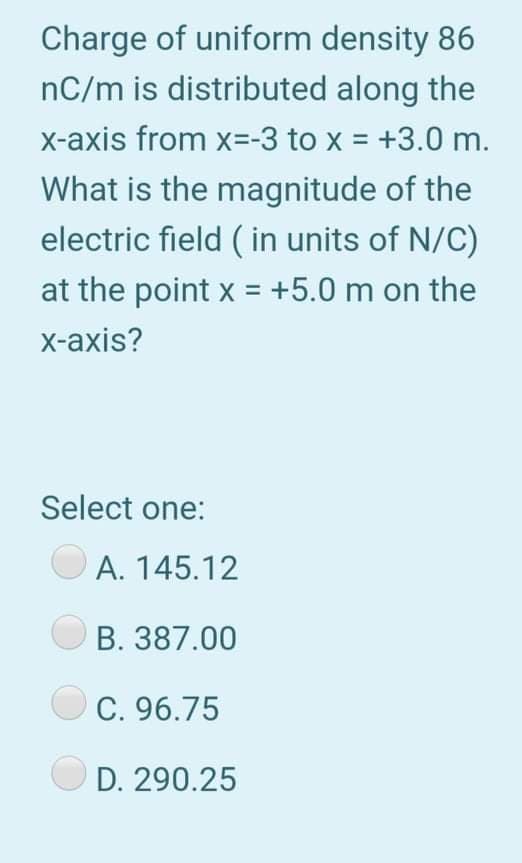 Charge of uniform density 86
nC/m is distributed along the
x-axis from x=-3 to x = +3.0 m.
What is the magnitude of the
electric field ( in units of N/C)
at the point x = +5.0 m on the
x-axis?
Select one:
A. 145.12
B. 387.00
C. 96.75
D. 290.25
