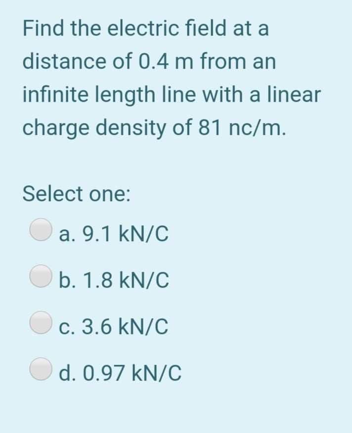Find the electric field at a
distance of 0.4 m from an
infinite length line with a linear
charge density of 81 nc/m.
Select one:
a. 9.1 kN/C
b. 1.8 kN/C
c. 3.6 kN/C
d. 0.97 kN/C
