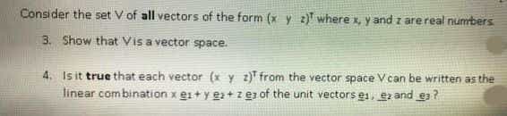 Consider the set V of all vectors of the form (x y 2) where x, y and z are real numbers
3. Show that Vis a vector space.
4. Is it true that each vector (x y z) from the vector space V can be written as the
linear combination x e1+ y e+zez of the unit vectors e, ezand e?
