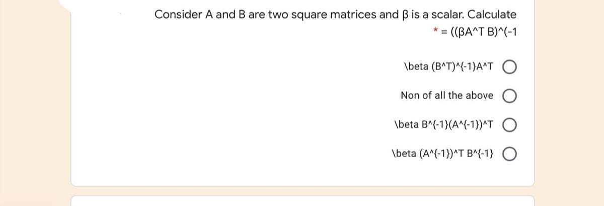 Consider A and B are two square matrices and B is a scalar. Calculate
= ((BA^T B)^(-1
\beta (B^T)^{-1}A^T O
Non of all the above
\beta B^(-1}(A^{-1})^T
\beta (A^{-1})^T B^(-1} O
