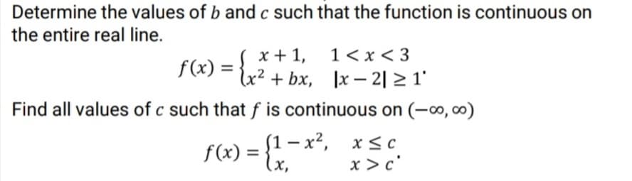 Determine the values of b and c such that the function is continuous on
the entire real line.
S x +1,
lx² + bx, ]x – 2| > 1'
1 < x < 3
f(x) =
Find all values of c such that f is continuous on (-∞, ∞)
(1 – x², x< c
lx,
|
f(x) =
x >c°

