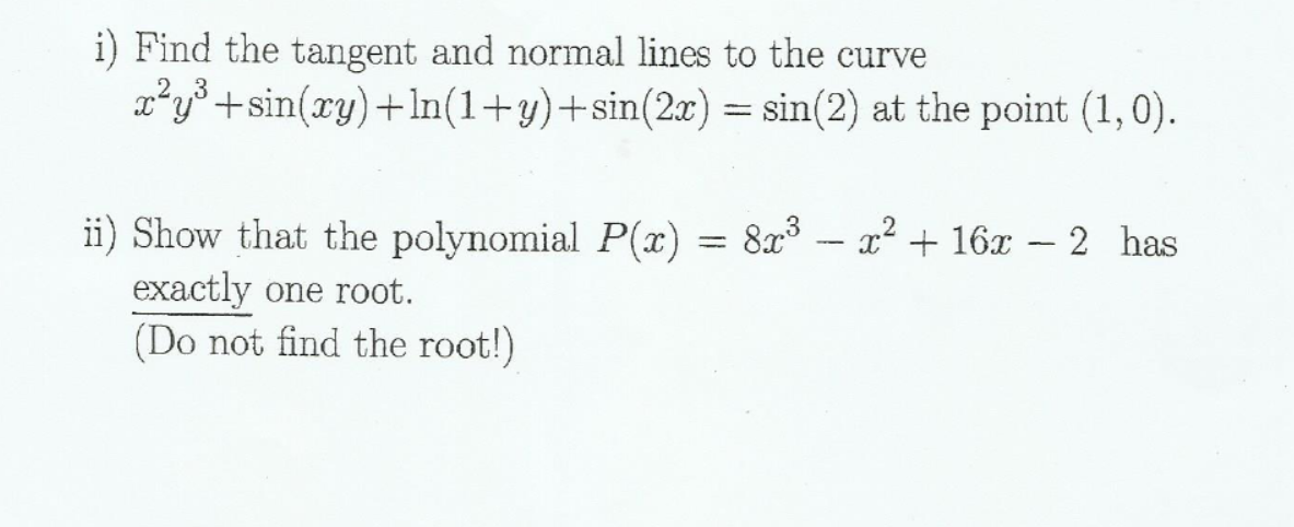 i) Find the tangent and normal lines to the curve
x*y° +sin(ry)+ln(1+y)+sin(2x) = sin(2) at the point (1,0).
ii) Show that the polynomial P(x) = 8x - x² + 16x – 2 has
exactly one root.
(Do not find the root!)

