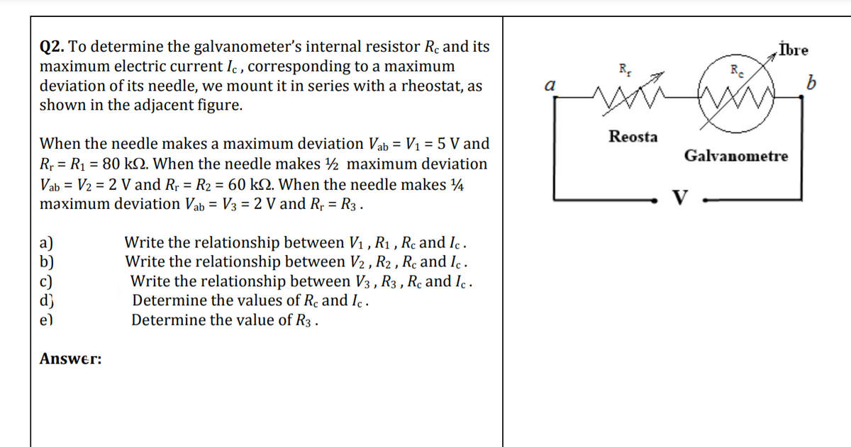 Q2. To determine the galvanometer's internal resistor Re and its
maximum electric current Ic , corresponding to a maximum
deviation of its needle, we mount it in series with a rheostat, as
shown in the adjacent figure.
İbre
a
Reosta
When the needle makes a maximum deviation Vab = V1 = 5 V and
R; = R1 = 80 kQ. When the needle makes ½ maximum deviation
Vab = V2 = 2 V and R; = R2 = 60 kQ. When the needle makes 4
maximum deviation Vab = V3 = 2 V and R, = R3 .
Galvanometre
V
Write the relationship between V1 , R1 , Rc and Ic .
Write the relationship between V2 , R2 , Rc and Ic .
Write the relationship between V3 , R3 , Re and Ic .
Determine the values of Re and I .
Determine the value of R3 .
a)
b)
Answer:
