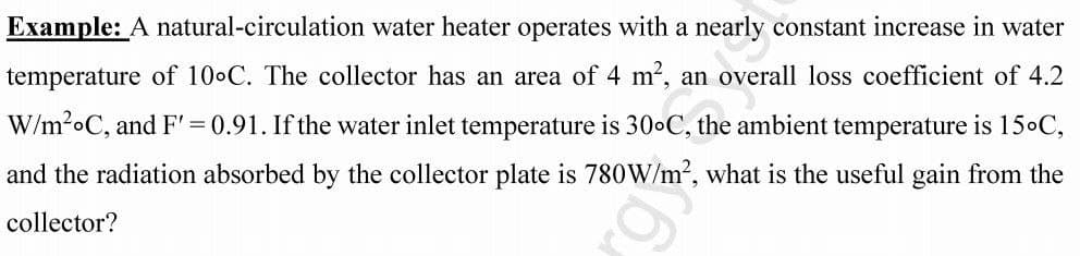 Example: A natural-circulation water heater operates with a nearly constant increase in water
temperature of 10°C. The collector has an area of 4 m², an overall loss coefficient of 4.2
W/m²oC, and F' = 0.91. If the water inlet temperature is 30°C, the ambient temperature is 15°C,
and the radiation absorbed by the collector plate is 780W/m², what is the useful gain from the
collector?
6