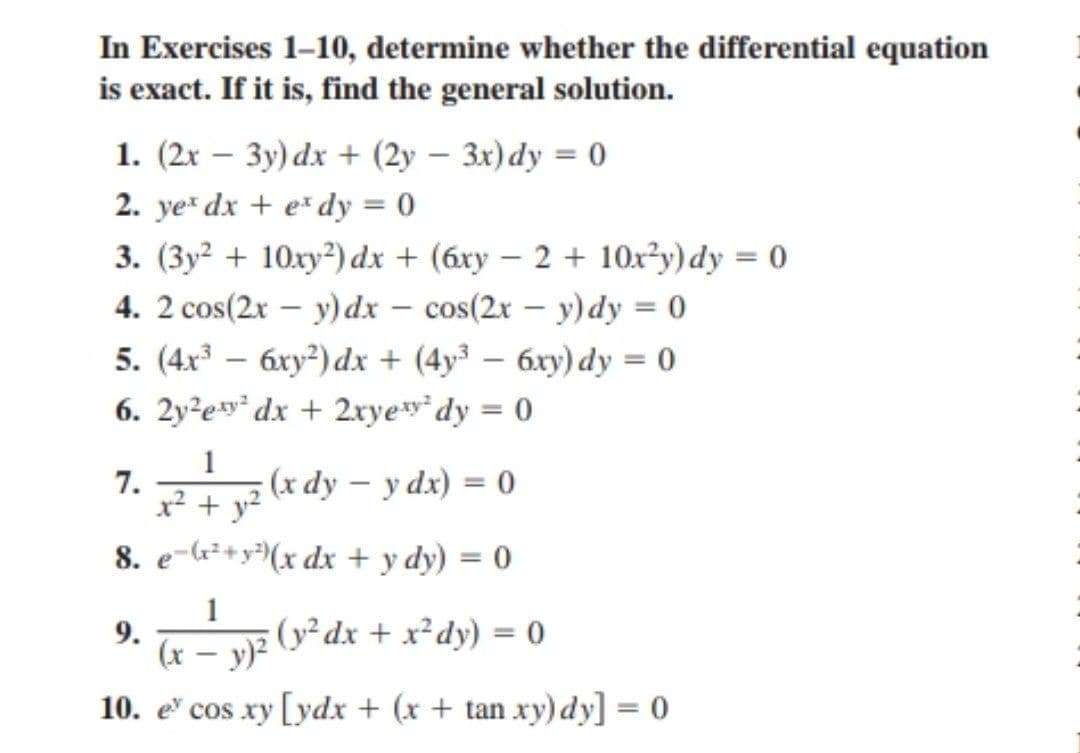 In Exercises 1-10, determine whether the differential equation
is exact. If it is, find the general solution.
1. (2x – 3y) dx + (2y – 3x)dy = 0
2. ye dx + e* dy = 0
3. (3y² + 10xy²) dx + (6xy – 2 + 10x²y)dy = 0
4. 2 cos(2x – y) dx – cos(2x – y)dy = 0
-
5. (4x – 6xy²) dx + (4y³ – 6xy) dy = 0
6. 2y?ey* dx + 2xye*dy = 0
1
(x dy – y dx) = 0
x² + y?
7.
8. e-G²+y³(x dx + y dy) = 0
1
9.
v(v*dx + x²dy) = 0
(x
10. e cos xy [ydx + (x + tan xy) dy] = 0
%3D

