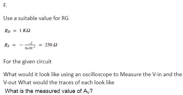 F.
Use a suitable value for RG
Rp = 1 KQ
Rs =
= 250 2.
8x103
For the given circuit
What would it look like using an oscilloscope to Measure the V-in and the
V-out What would the traces of each look like
What is the measured value of A,?
