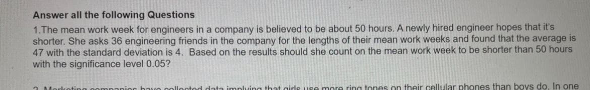 Answer all the following Questions
1.The mean work week for engineers in a company is believed to be about 50 hours. A newly hired engineer hopes that it's
shorter. She asks 36 engineering friends in the company for the lengths of their mean work weeks and found that the average is
47 with the standard deviation is 4. Based on the results should she count on the mean work week to be shorter than 50 hours
with the significance level 0.05?
2 Morkoting oomn
cbavo colloctod data implving that girls use more ring tones on their cellular phones than boys do, In one
