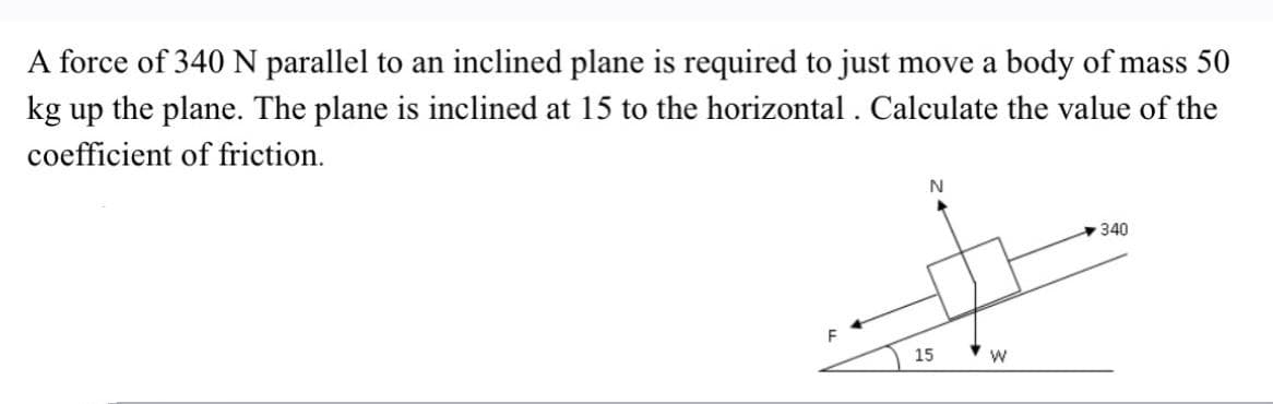 A force of 340 N parallel to an inclined plane is required to just move a body of mass 50
kg up the plane. The plane is inclined at 15 to the horizontal . Calculate the value of the
coefficient of friction.
N
340
15
