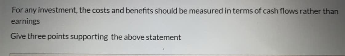 For any investment, the costs and benefits should be measured in terms of cash flows rather than
earnings
Give three points supporting the above statement
