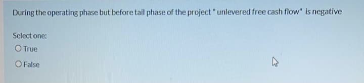 During the operating phase but before tail phase of the project "unlevered free cash flow" is negative
Select one:
O True
O False
