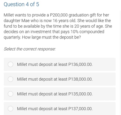 Question 4 of 5
Millet wants to provide a P200,000 graduation gift for her
daughter Mae who is now 16 years old. She would like the
fund to be available by the time she is 20 years of age. She
decides on an investment that pays 10% compounded
quarterly. How large must the deposit be?
Select the correct response:
Millet must deposit at least P136,000.00.
Millet must deposit at least P138,000.00.
O Millet must deposit at least P135,000.00.
Millet must deposit at least P137,000.00.
