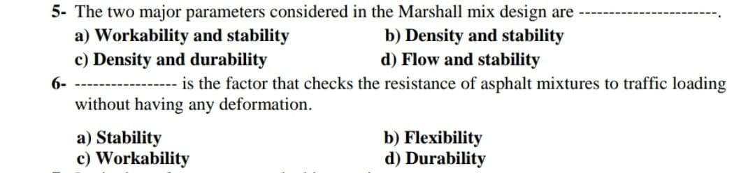 5- The two major parameters considered in the Marshall mix design are
a) Workability and stability
b) Density and stability
c) Density and durability
d) Flow and stability
6-
is the factor that checks the resistance of asphalt mixtures to traffic loading
without having any deformation.
a) Stability
b) Flexibility
d) Durability
c) Workability