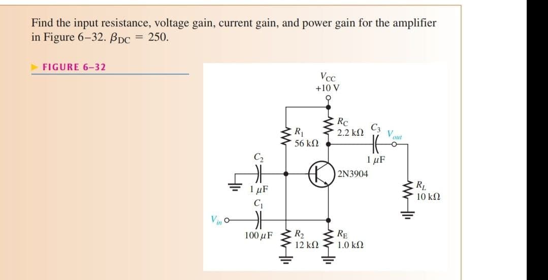 Find the input resistance, voltage gain, current gain, and power gain for the amplifier
in Figure 6-32. PDC = 250.
►FIGURE 6-32
Vcc
+10 V
4₁₁
www
R₁
56 ΚΩ
C₂
카
1 μF
the
100 μF
R₂
RE
12 ΚΩ
1.0 ΚΩ
SIG=
Rc
´ 2.2 ΚΩ
WWII
C3
HE
1 μF
2N3904
V
Vout
RL
10 ΚΩ
