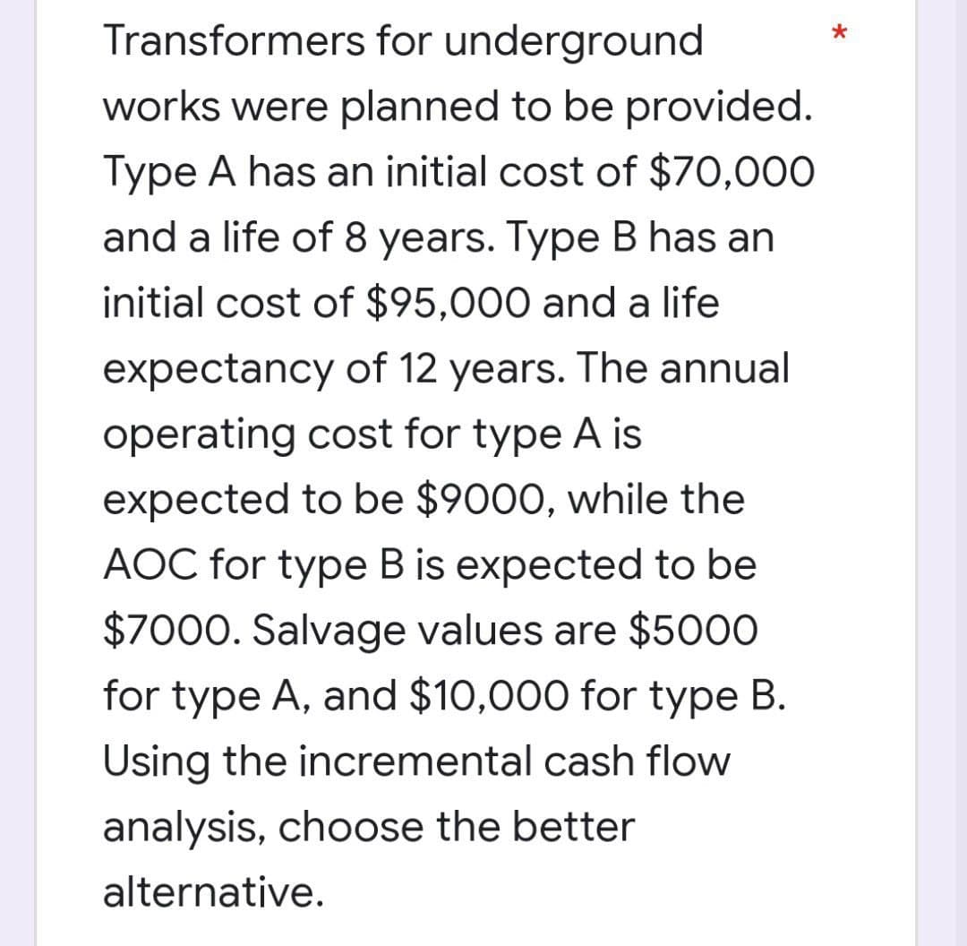 Transformers for underground
works were planned to be provided.
Type A has an initial cost of $70,000
and a life of 8 years. Type B has an
initial cost of $95,000 and a life
expectancy of 12 years. The annual
operating cost for type A is
expected to be $9000, while the
AOC for type B is expected to be
$7000. Salvage values are $5000
for type A, and $10,000 for type B.
Using the incremental cash flow
analysis, choose the better
alternative.