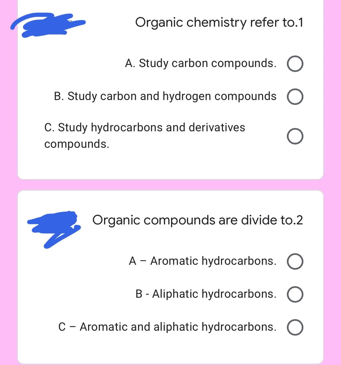 Organic chemistry refer to.1
A. Study carbon compounds. O
B. Study carbon and hydrogen compounds O
C. Study hydrocarbons and derivatives
compounds.
Organic compounds are divide to.2
A - Aromatic hydrocarbons. O
B - Aliphatic hydrocarbons. O
C – Aromatic and aliphatic hydrocarbons. O