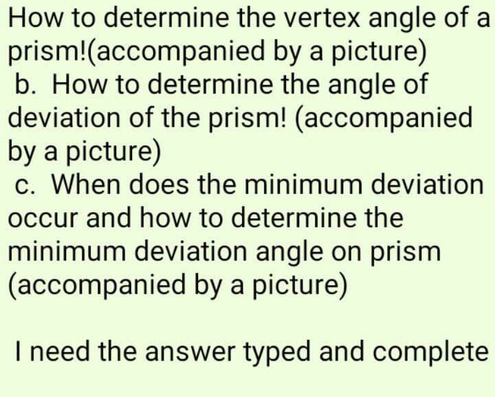 How to determine the vertex angle of a
prism!(accompanied by a picture)
b. How to determine the angle of
deviation of the prism! (accompanied
by a picture)
c. When does the minimum deviation
occur and how to determine the
minimum deviation angle on prism
(accompanied by a picture)
I need the answer typed and complete