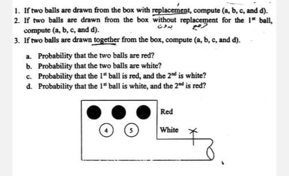 1. If two balls are drawn from the box with replacement, compute (a, b, c, and d).
2. If two balls are drawn from the box without replacement for the 1" ball,
compute (a, b, c, and d).
3. If two balls are drawn together from the box, compute (a, b, c, and d).
a.
Probability that the two balls are red?
b. Probability that the two balls are white?
c. Probability that the 1" ball is red, and the 2nd is white?
d. Probability that the 1" ball is white, and the 2nd is red?
Red
5
White
بدون