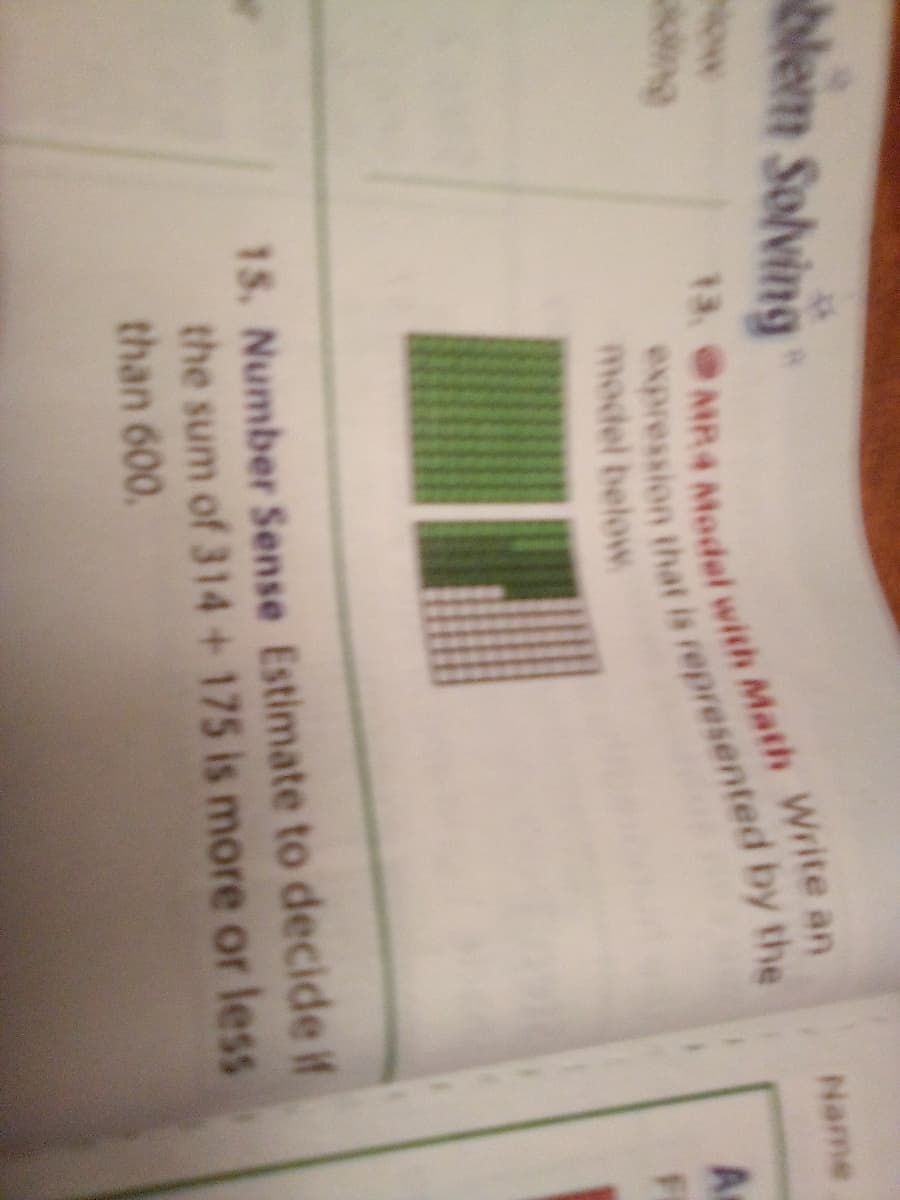 Nem Solving
Name
Now
13.
ing
model below
FI
15. Number Sense Estimate to decide if
the sum of 314+175 is more or less
than 600.
expression that is represented by the
13, MR4 AMadel with Math Write an
