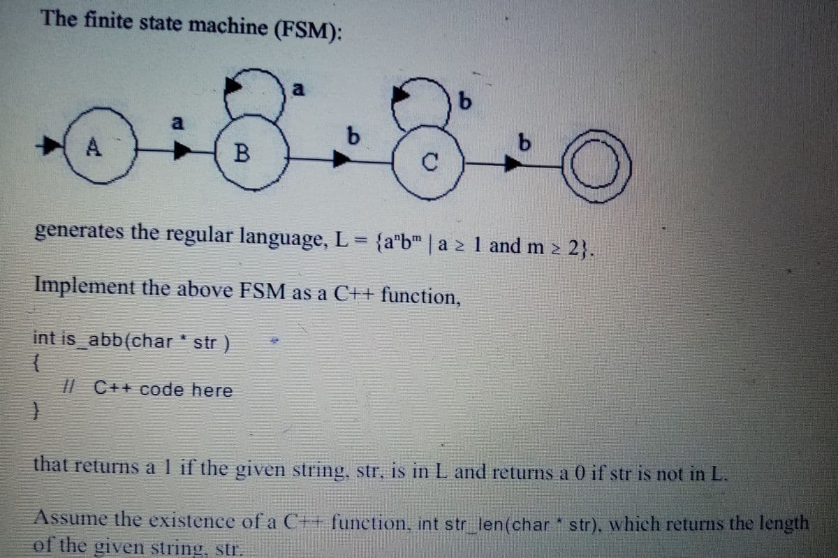 The finite state machine (FSM):
B
generates the regular language, L = {a"b" | a 2 1 and m > 2}.
Implement the above FSM as a C++ function,
int is abb(char str)
/| C++ code here
that returns al if the given string, str, is in L and returns a 0 if str is not in L.
Assume the existence of a C++ function, int str len(char str), which returns the length
of the given string, str.
A.
9.
