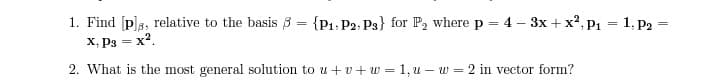 1. Find [p]s, relative to the basis 3 = {P1, P2; P3} for P, where p = 4 – 3x + x2, p1 = 1, p2
X, Pg = x2.
2. What is the most general solution to u + v+ w = 1, u – w = 2 in vector form?

