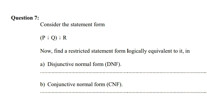 Question 7:
Consider the statement form
(P ! Q) ! R
Now, find a restricted statement form logically equivalent to it, in
a) Disjunctive normal form (DNF).
b) Conjunctive normal form (CNF).

