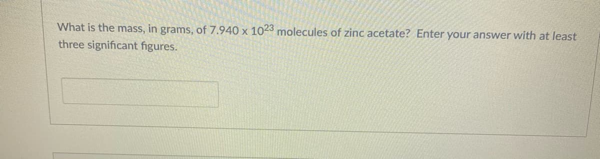 What is the mass, in grams, of 7.940 x 1023 molecules of zinc acetate? Enter your answer with at least
three significant figures.
