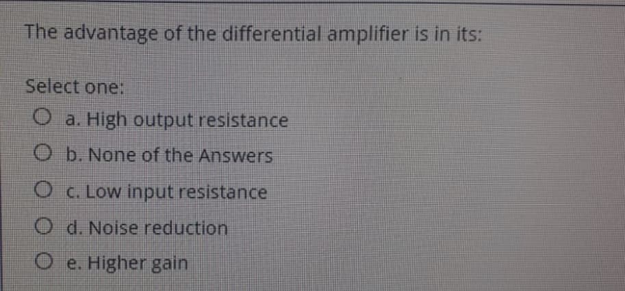 The advantage of the differential amplifier is in its:
Select one:
O a. High output resistance
O b. None of the Answers
O c. Low input resistance
O d. Noise reduction
O e. Higher gain
