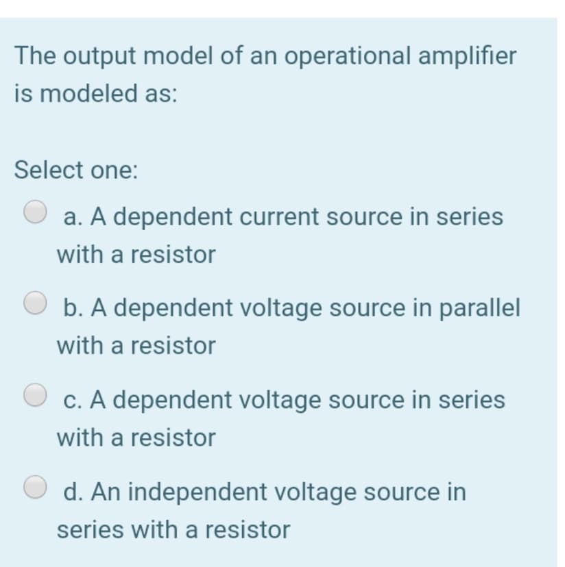 The output model of an operational amplifier
is modeled as:
Select one:
a. A dependent current source in series
with a resistor
O b. A dependent voltage source in parallel
with a resistor
c. A dependent voltage source in series
with a resistor
d. An independent voltage source in
series with a resistor
