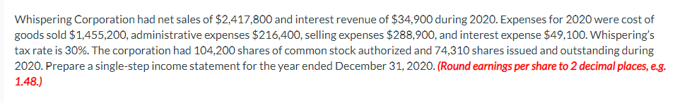 Whispering Corporation had net sales of $2,417,800 and interest revenue of $34,900 during 2020. Expenses for 2020 were cost of
goods sold $1,455,200, administrative expenses $216,400, selling expenses $288,900, and interest expense $49,100. Whispering's
tax rate is 30%. The corporation had 104,200 shares of common stock authorized and 74,310 shares issued and outstanding during
2020. Prepare a single-step income statement for the year ended December 31, 2020. (Round earnings per share to 2 decimal places, e.g.
1.48.)