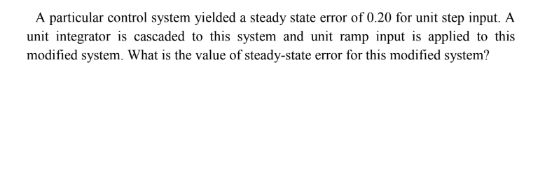 A particular control system yielded a steady state error of 0.20 for unit step input. A
unit integrator is cascaded to this system and unit ramp input is applied to this
modified system. What is the value of steady-state error for this modified system?
