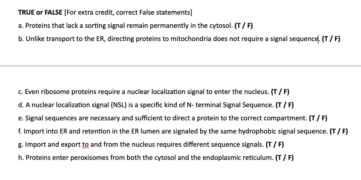 TRUE or FALSE [For extra credit, correct False statements]
a. Proteins that lack a sorting signal remain permanently in the cytosol. (T/ F)
b. Unlike transport to the ER, directing proteins to mitochondria does not require a signal sequence. (T/ F)
c. Even ribosome proteins require a nuclear localization signal to enter the nucleus. (T / F)
d. A nuclear localization signal (NSL) is a specific kind of N- terminal Signal Sequence. (T/ F)
e. Signal sequences are necessary and sufficient to direct a protein to the correct compartment. (T/ F)
f. Import into ER and retention in the ER lumen are signaled by the same hydrophobic signal sequence. (T/ F)
g. Import and export to and from the nucleus requires different sequence signals. (T/ F)
h. Proteins enter peroxisomes from both the cytosol and the endoplasmic reticulum. (T/ F)
