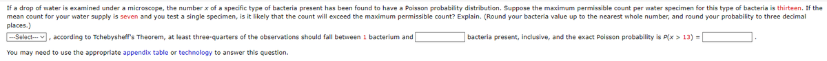 If a drop of water is examined under a microscope, the number x of a specific type of bacteria present has been found to have a Poisson probability distribution. Suppose the maximum permissible count per water specimen for this type of bacteria is thirteen. If the
mean count for your water supply is seven and you test a single specimen, is it likely that the count will exceed the maximum permissible count? Explain. (Round your bacteria value up to the nearest whole number, and round your probability to three decimal
places.)
---Select---
according to Tchebysheff's Theorem, at least three-quarters of the observations should fall between 1 bacterium and
You may need to use the appropriate appendix table or technology to answer this question.
bacteria present, inclusive, and the exact Poisson probability is P(x > 13) =