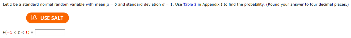 Let z be a standard normal random variable with mean μ = 0 and standard deviation = 1. Use Table 3 in Appendix I to find the probability. (Round your answer to four decimal places.)
P(-1 < z < 1) = |
USE SALT