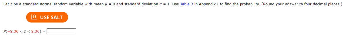 Let z be a standard normal random variable with mean μ = 0 and standard deviation = 1. Use Table 3 in Appendix I to find the probability. (Round your answer to four decimal places.)
USE SALT
P(-2.36 <z < 2.36) =
