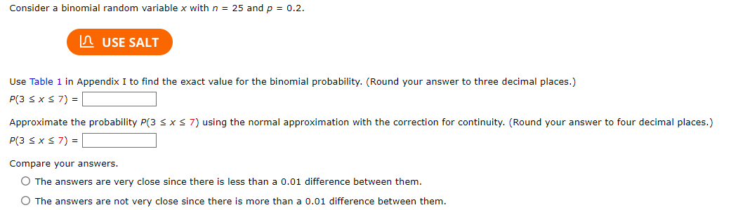Consider a binomial random variable x with n = 25 and p = 0.2.
USE SALT
Use Table 1 in Appendix I to find the exact value for the binomial probability. (Round your answer to three decimal places.)
P(3 ≤ x ≤ 7) =
Approximate the probability P(3 ≤ x ≤ 7) using the normal approximation with the correction for continuity. (Round your answer to four decimal places.)
P(3 ≤ x ≤ 7) =
Compare your answers.
O The answers are very close since there is less than a 0.01 difference between them.
O The answers are not very close since there is more than a 0.01 difference between them.
