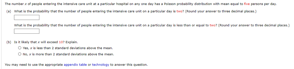 The number x of people entering the intensive care unit at a particular hospital on any one day has a Poisson probability distribution with mean equal to five persons per day.
(a) What is the probability that the number of people entering the intensive care unit on a particular day is two? (Round your answer to three decimal places.)
What is the probability that the number of people entering the intensive care unit on a particular day is less than or equal to two? (Round your answer to three decimal places.)
(b) Is it likely that x will exceed 10? Explain.
O Yes, x is less than 2 standard deviations above the mean.
O No, x is more than 2 standard deviations above the mean.
You may need to use the appropriate appendix table or technology to answer this question.