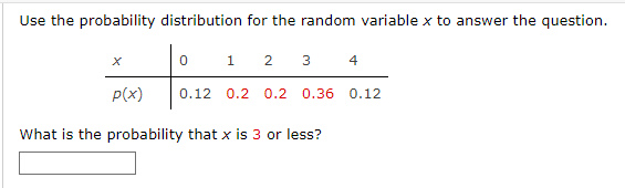 Use the probability distribution for the random variable x to answer the question.
X
P(x)
0
1
2 3 4
0.12 0.2 0.2 0.36 0.12
What is the probability that x is 3 or less?