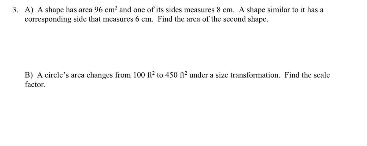 3. A) A shape has area 96 cm² and one of its sides measures 8 cm. A shape similar to it has a
corresponding side that measures 6 cm. Find the area of the second shape.
B) A circle's area changes from 100 ft² to 450 ft² under a size transformation. Find the scale
factor.