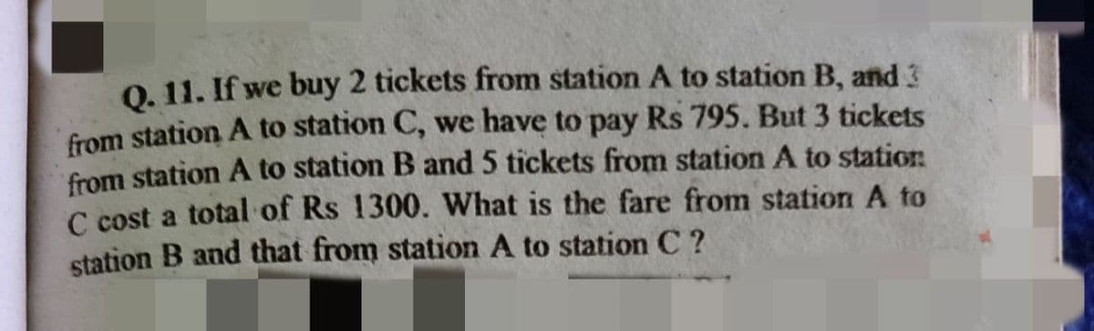 0. 11. If we buy 2 tickets from station A to station B, and 3
from station A to station C, we have to pay Rs 795. But 3 tickets
from station A to station B and 5 tickets from station A to station
C cost a total of Rs 1300. What is the fare from station A to
station B and that from station A to station C ?
