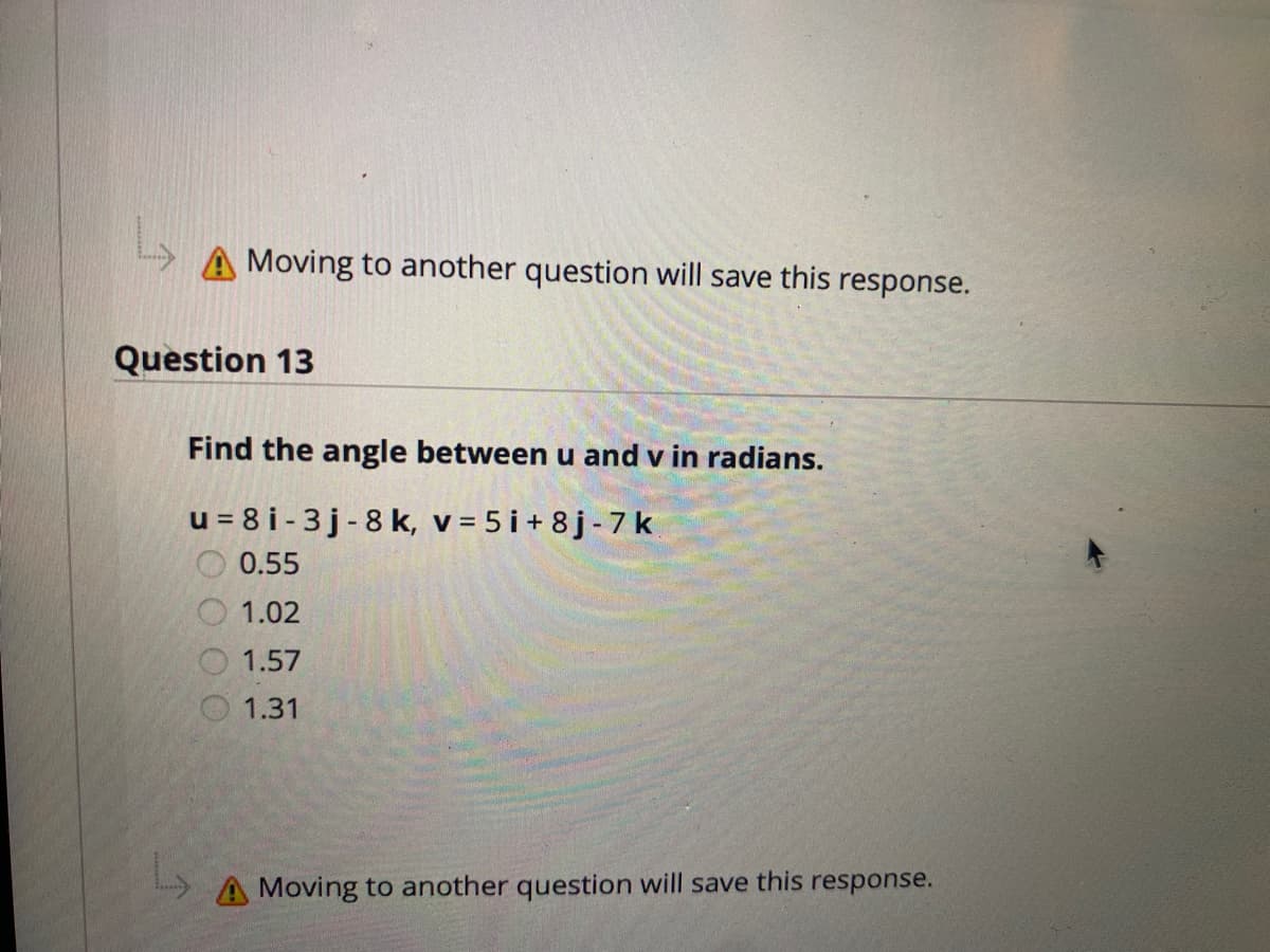 Moving to another question will save this response.
Question 13
Find the angle between u and v in radians.
u = 8 i - 3 j - 8 k, v = 5 i + 8j-7 k
0.55
1.02
1.57
1.31
A Moving to another question will save this response.
