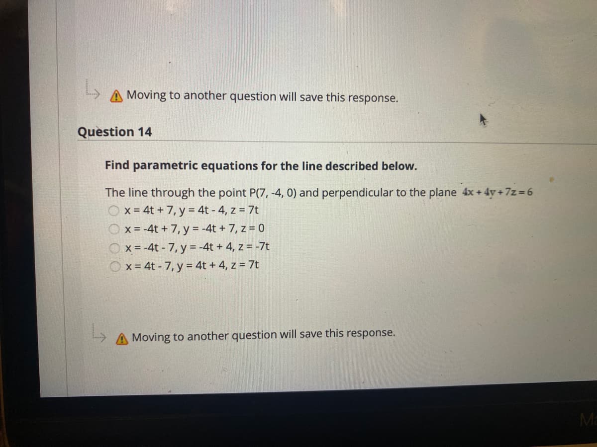 Moving to another question will save this response.
Question 14
Find parametric equations for the line described below.
The line through the point P(7, -4, 0) and perpendicular to the plane 4x + 4y+7z= 6
x = 4t + 7, y = 4t - 4, z = 7t
x = -4t + 7, y = -4t + 7, z = 0
x = -4t - 7, y = -4t + 4, z = -7t
Ox= 4t - 7, y = 4t + 4, z = 7t
Moving to another question will save this response.
Ma
