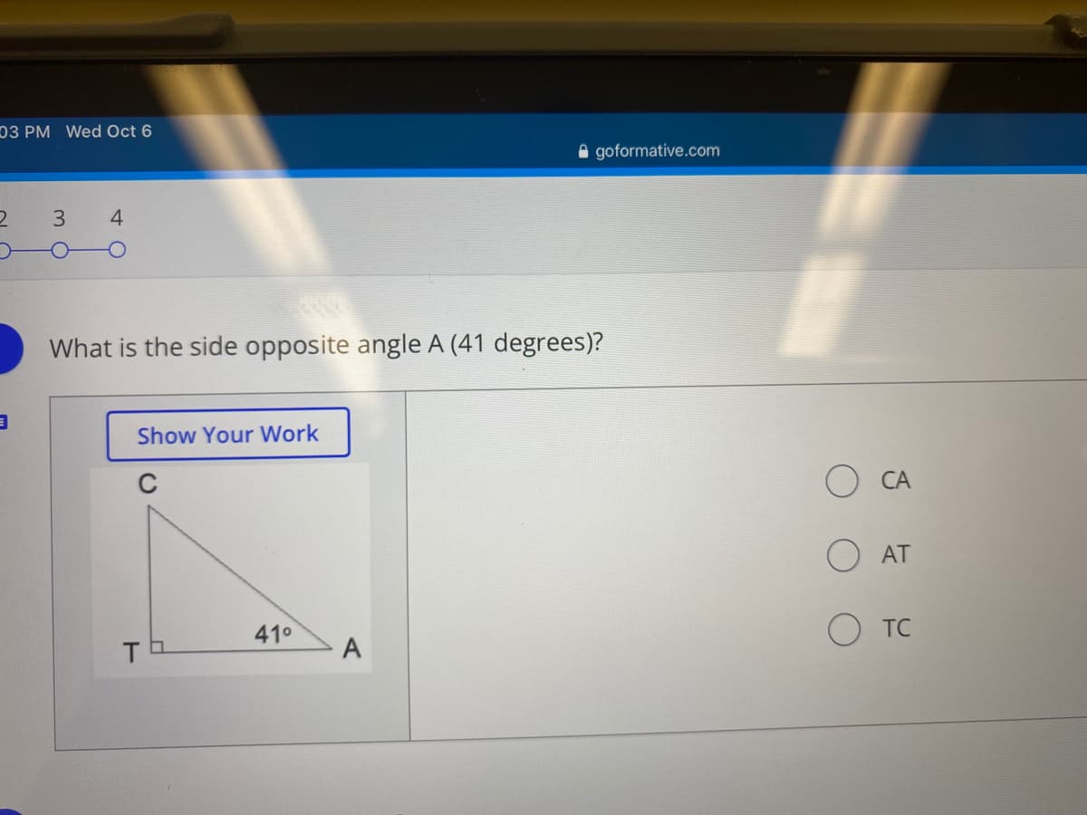 03 PM Wed Oct 6
e goformative.com
3
4
What is the side opposite angle A (41 degrees)?
Show Your Work
C
CA
AT
41°
O TC
A
